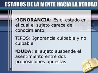 ESTADOS DE LA MENTE HACIA LA VERDAD IGNORANCIA : Es el estado en el cual el sujeto carece del conocimiento . TIPOS: Ignorancia culpable y no culpable DUDA : el sujeto suspende el asentimiento entre dos proposiciones opuestas 