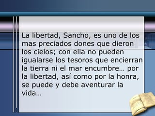 La libertad, Sancho, es uno de los mas preciados dones que dieron los cielos; con ella no pueden igualarse los tesoros que encierran la tierra ni el mar encumbre… por la libertad, así como por la honra, se puede y debe aventurar la vida… 