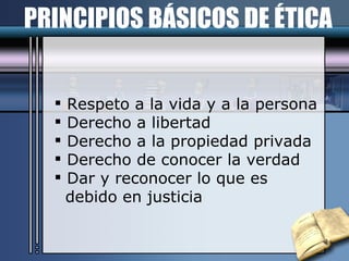 PRINCIPIOS BÁSICOS DE ÉTICA Respeto a la vida y a la persona Derecho a libertad Derecho a la propiedad privada Derecho de conocer la verdad Dar y reconocer lo que es  debido en justicia 