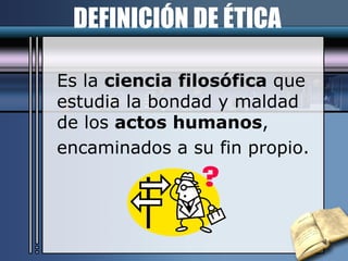 DEFINICIÓN DE ÉTICA Es la  ciencia filosófica  que estudia la bondad y maldad de los  actos humanos , encaminados a su fin propio. 