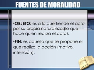 FUENTES DE MORALIDAD OBJETO:  es a lo que tiende el acto por su propia naturaleza.(lo que hace quien realiza el acto). FIN:  es aquello que se propone el que realiza la acción (motivo, intención). 