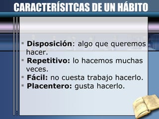 CARACTERÍSITCAS DE UN HÁBITO Disposición : algo que queremos hacer. Repetitivo:  lo hacemos muchas veces. Fácil:  no cuesta trabajo hacerlo. Placentero:  gusta hacerlo. 