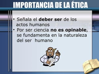IMPORTANCIA DE LA ÉTICA Señala el  deber ser  de los  actos humanos Por ser ciencia  no es opinable ,  se fundamenta en la naturaleza del ser  humano   