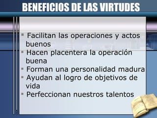 BENEFICIOS DE LAS VIRTUDES Facilitan las operaciones y actos buenos Hacen placentera la operación buena Forman una personalidad madura Ayudan al logro de objetivos de vida Perfeccionan nuestros talentos 