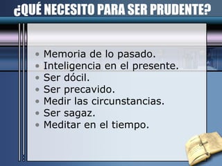 ¿QUÉ NECESITO PARA SER PRUDENTE? Memoria de lo pasado. Inteligencia en el presente. Ser dócil. Ser precavido. Medir las circunstancias. Ser sagaz. Meditar en el tiempo. Casos 
