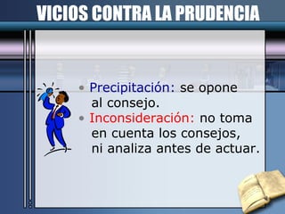 VICIOS CONTRA LA PRUDENCIA Precipitación:  se opone  al consejo. Inconsideración:  no toma en cuenta los consejos,  ni analiza antes de actuar. 