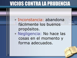 VICIOS CONTRA LA PRUDENCIA Inconstancia:  abandona  fácilmente los buenos propósitos. Negligencia:  No hace las cosas en el momento y  forma adecuados. 