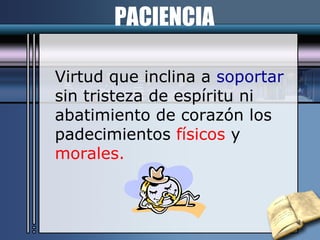 PACIENCIA Virtud que inclina a  soportar   sin tristeza de espíritu ni  abatimiento de corazón los  padecimientos  físicos  y  morales. 
