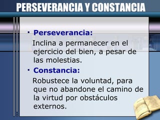 PERSEVERANCIA Y CONSTANCIA Perseverancia: Inclina a permanecer en el ejercicio del bien, a pesar de las molestias. Constancia: Robustece la voluntad, para que no abandone el camino de la virtud por obstáculos externos. 