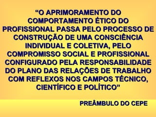 “ O APRIMORAMENTO DO COMPORTAMENTO ÉTICO DO PROFISSIONAL PASSA PELO PROCESSO DE CONSTRUÇÃO DE UMA CONSCIÊNCIA INDIVIDUAL E COLETIVA, PELO COMPROMISSO SOCIAL E PROFISSIONAL CONFIGURADO PELA RESPONSABILIDADE DO PLANO DAS RELAÇÕES DE TRABALHO COM REFLEXOS NOS CAMPOS TÉCNICO, CIENTÍFICO E POLÍTICO” PREÂMBULO DO CEPE 