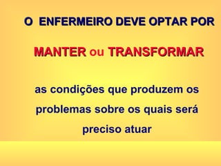 O  ENFERMEIRO DEVE OPTAR POR MANTER  ou  TRANSFORMAR as condições que produzem os problemas sobre os quais será preciso atuar 