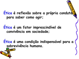 Ética  é reflexão sobre a própria conduta para saber como agir; Ética  é um fator imprescindível de convivência em sociedade; Ética  é uma condição indispensável para a sobrevivência humana. 