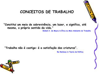 “ Constitui um meio de sobrevivência, um lazer, e significa, até mesmo, o próprio sentido da vida.” Roldaõ A. de Moura in Ética no Meio Ambiente do Trabalho “ Trabalho não é castigo: é a satisfação das criaturas”.   Rui Barbosa in Teoria da Política CONCEITOS DE TRABALHO 