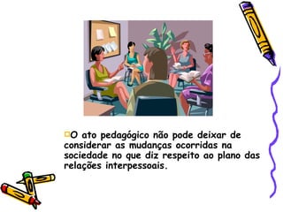 O ato pedagógico não pode deixar de considerar as mudanças ocorridas na sociedade no que diz respeito ao plano das relações interpessoais. 