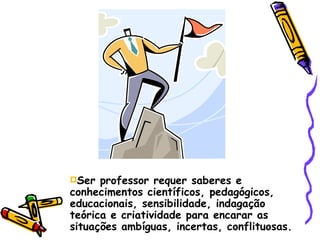 Ser professor requer saberes e conhecimentos científicos, pedagógicos, educacionais, sensibilidade, indagação teórica e criatividade para encarar as situações ambíguas, incertas, conflituosas. 
