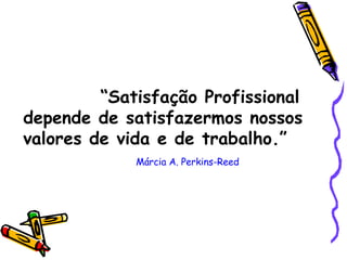 “ Satisfação Profissional depende de satisfazermos nossos valores de vida e de trabalho.”  Márcia A. Perkins-Reed 
