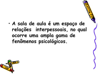 A sala de aula é um espaço de relações  interpessoais, no qual ocorre uma ampla gama de fenômenos psicológicos. 