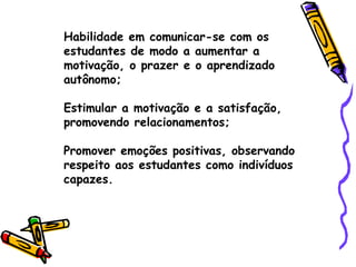 Habilidade em comunicar-se com os estudantes de modo a aumentar a motivação, o prazer e o aprendizado autônomo; Estimular a motivação e a satisfação, promovendo relacionamentos; Promover emoções positivas, observando respeito aos estudantes como indivíduos capazes. 
