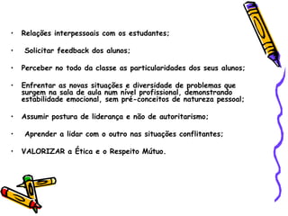 Relações interpessoais com os estudantes; Solicitar feedback dos alunos; Perceber no todo da classe as particularidades dos seus alunos; Enfrentar as novas situações e diversidade de problemas que surgem na sala de aula num nível profissional, demonstrando estabilidade emocional, sem pré-conceitos de natureza pessoal; Assumir postura de liderança e não de autoritarismo; Aprender a lidar com o outro nas situações conflitantes; VALORIZAR a Ética e o Respeito Mútuo. 