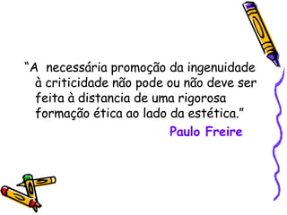 “ A  necessária promoção da ingenuidade à criticidade não pode ou não deve ser feita à distancia de uma rigorosa formação ética ao lado da estética.” Paulo Freire 