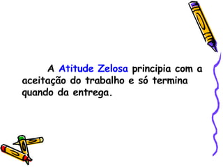A  Atitude Zelosa  principia com a aceitação do trabalho e só termina quando da entrega. 