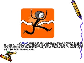 O  ZELO  EXIGE O ENTUSIASMO PELA TAREFA E ESTE O USO DE TODAS AS FORÇAS ENERGÉTICAS DO SER, APLICADAS NO SENTIDO DE MATERIALIZAR, PELO TRABALHO, O AMOR QUE SE TEM POR TRABALHAR. 