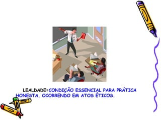 LEALDADE= CONDIÇÃO ESSENCIAL PARA PRÁTICA HONESTA, OCORRENDO EM ATOS ÉTICOS. 