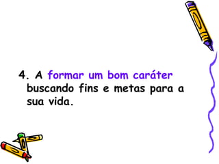 4. A   formar um bom caráter  buscando fins e metas para a sua vida. 