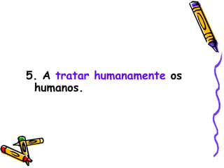 5. A  tratar humanamente  os humanos. 