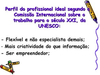 Perfil do profissional ideal segundo a Comissão Internacional sobre o trabalho para o século XXI, da UNESCO: - Flexível e não especialista demais; Mais criatividade do que informação; - Ser empreendedor; 