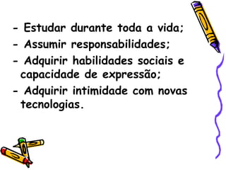 - Estudar durante toda a vida; - Assumir responsabilidades; - Adquirir habilidades sociais e capacidade de expressão; - Adquirir intimidade com novas tecnologias. 