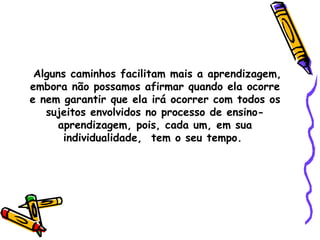 Alguns caminhos facilitam mais a aprendizagem, embora não possamos afirmar quando ela ocorre e nem garantir que ela irá ocorrer com todos os sujeitos envolvidos no processo de ensino-aprendizagem, pois, cada um, em sua individualidade,  tem o seu tempo.  