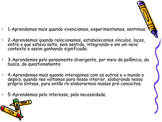 1-Aprendemos mais quando vivenciamos, experimentamos, sentimos; 2-Aprendemos quando relacionamos, estabelecemos vínculos, laços, entre o que estava solto, sem sentido, integrando-o em um novo contexto e assim ganhando significado; 3-Aprendemos pelo pensamento divergente, por meio da polêmica, da busca, do questionamento; 4-Aprendemos mais quando interagimos com os outros e o mundo e depois, quando nos voltamos para nosso interior, elaborando nossa própria síntese, para então re-elaborarmos nossos pré-conceitos; 5-Aprendemos pelo interesse, pela necessidade; 