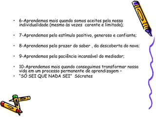 6-Aprendemos mais quando somos aceitos pela nossa individualidade (mesmo às vezes  carente e limitada); 7-Aprendemos pelo estímulo positivo, generoso e confiante; 8-Aprendemos pelo prazer do saber , da descoberta do novo;  9-Aprendemos pela paciência incansável do mediador; 10-Aprendemos mais quando conseguimos transformar nossa vida em um processo permanente de aprendizagem –  “ SÓ SEI QUE NADA SEI”  Sócrates 