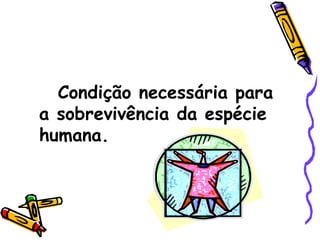 Condição necessária para a sobrevivência da espécie humana. 