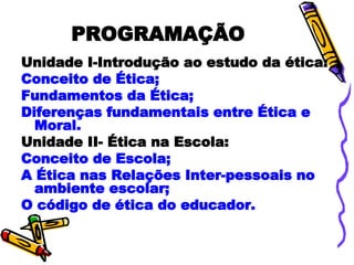 PROGRAMAÇÃO Unidade I-Introdução ao estudo da ética: Conceito de Ética; Fundamentos da Ética; Diferenças fundamentais entre Ética e Moral. Unidade II- Ética na Escola: Conceito de Escola; A Ética nas Relações Inter-pessoais no ambiente escolar; O código de ética do educador. 