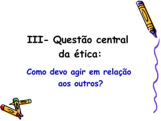 III- Questão central  da ética: Como devo agir em relação  aos outros? 
