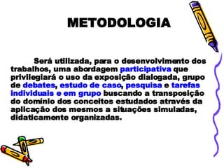 METODOLOGIA Será utilizada, para o desenvolvimento dos trabalhos, uma abordagem  participativa  que privilegiará o uso da exposição dialogada, grupo de  debates ,  estudo de caso ,  pesquisa  e  tarefas individuais e   em grupo  buscando a transposição do domínio dos conceitos estudados através da aplicação dos mesmos a situações simuladas, didaticamente organizadas. 
