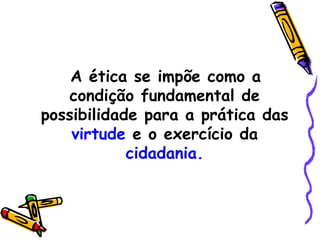 A ética se impõe como a condição fundamental de possibilidade para a prática das  virtude  e o exercício da  cidadania. 