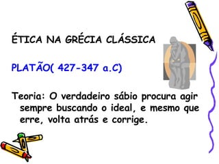 ÉTICA NA GRÉCIA CLÁSSICA PLATÃO( 427-347 a.C) Teoria: O verdadeiro sábio procura agir sempre buscando o ideal, e mesmo que erre, volta atrás e corrige. 