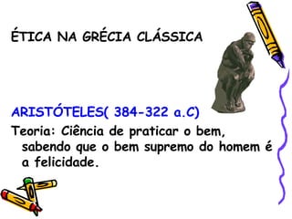 ÉTICA NA GRÉCIA CLÁSSICA ARISTÓTELES( 384-322 a.C) Teoria: Ciência de praticar o bem, sabendo que o bem supremo do homem é a felicidade. 
