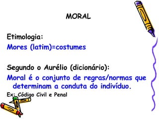 MORAL Etimologia:  Mores (latim)=costumes Segundo o Aurélio (dicionário): Moral é o conjunto de regras/normas que determinam a conduta do indivíduo. Ex: Código Civil e Penal 