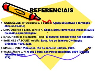 . 1- GONÇALVES, Mª Augusta S. e outros-  Ações educativas e formação ética no Ensino; 2-LIMA, Andréia e Lima, Janete A.  Ética e afeto: dimensões indissociáveis no ensino-aprendizagem; 3-MAIA, Helenice e Mazzotti, Tarso-  É possível ensinar ética nas escolas? 4-SÁNCHEZ VÁSQUEZ, Adolfo.  Ética. Rio de Janeiro: Civilização Brasileira, 1999. 302p. 5-SINGER, Peter.  Vida ética. Rio de Janeiro: Ediouro, 2002.   6-VALLS, Álvaro L. M.  O que é ética. São Paulo: Brasiliense, 1994 (Coleção Primeiros Passos, 177). REFERENCIAIS 