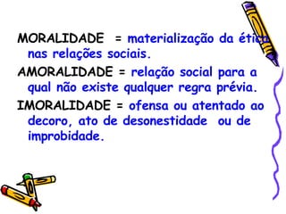 MORALIDADE  =  materialização da ética nas relações sociais. AMORALIDADE =  relação social para a qual não existe qualquer regra prévia. IMORALIDADE =  ofensa ou atentado ao decoro, ato de desonestidade  ou de improbidade. 