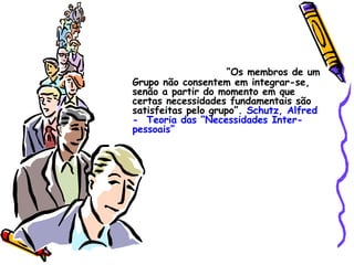 “ Os membros de um Grupo não consentem em integrar-se, senão a partir do momento em que certas necessidades fundamentais são satisfeitas pelo grupo”.  Schutz, Alfred   -  Teoria das “Necessidades Inter-pessoais”   