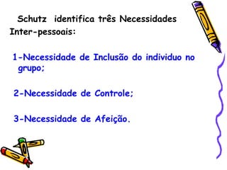 Schutz  identifica três Necessidades  Inter-pessoais: 1-Necessidade de Inclusão do individuo no grupo; 2-Necessidade de Controle; 3-Necessidade de Afeição. 