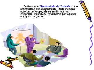 Define-se a  Necessidade de Inclusão  como necessidade que experimenta, todo membro novo de um grupo, de se sentir aceito, integrado, valorizado totalmente por aqueles aos quais se junta. 