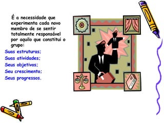 É a necessidade que experimenta cada novo membro de se sentir totalmente responsável  por aquilo que constitui o grupo: Suas estruturas; Suas atividades; Seus objetivos;  Seu crescimento; Seus progressos. 