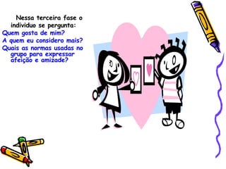 Nessa terceira fase o individuo se pergunta: Quem gosta de mim? A quem eu considero mais? Quais as normas usadas no grupo para expressar afeição e amizade? 