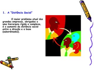 O maior problema atual das grandes empresas, obrigadas a uma hierarquia rígida e complexa, é o aumento da distância social entre a direção e a base (subordinados).   A “Distância Social” 